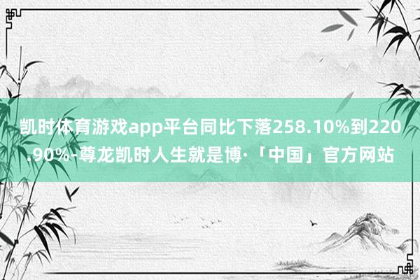 凯时体育游戏app平台同比下落258.10%到220.90%-尊龙凯时人生就是博·「中国」官方网站