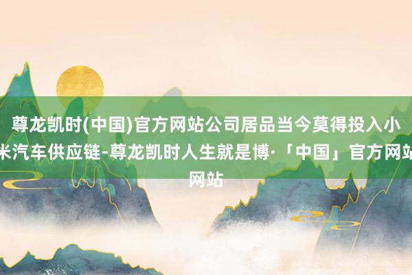 尊龙凯时(中国)官方网站公司居品当今莫得投入小米汽车供应链-尊龙凯时人生就是博·「中国」官方网站