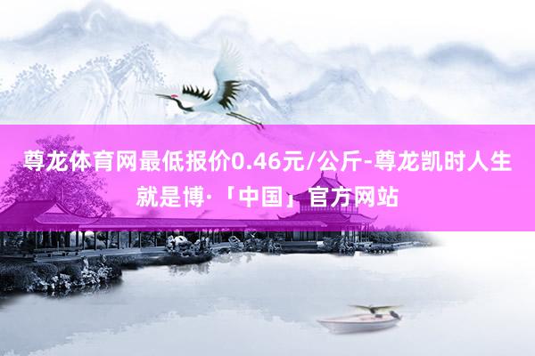 尊龙体育网最低报价0.46元/公斤-尊龙凯时人生就是博·「中国」官方网站