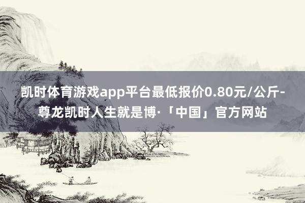 凯时体育游戏app平台最低报价0.80元/公斤-尊龙凯时人生就是博·「中国」官方网站