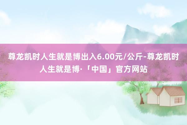 尊龙凯时人生就是博出入6.00元/公斤-尊龙凯时人生就是博·「中国」官方网站