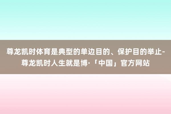 尊龙凯时体育是典型的单边目的、保护目的举止-尊龙凯时人生就是博·「中国」官方网站