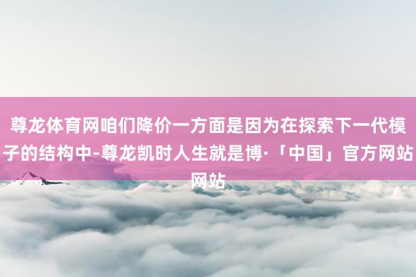尊龙体育网咱们降价一方面是因为在探索下一代模子的结构中-尊龙凯时人生就是博·「中国」官方网站
