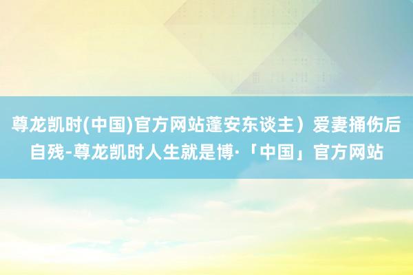 尊龙凯时(中国)官方网站蓬安东谈主）爱妻捅伤后自残-尊龙凯时人生就是博·「中国」官方网站
