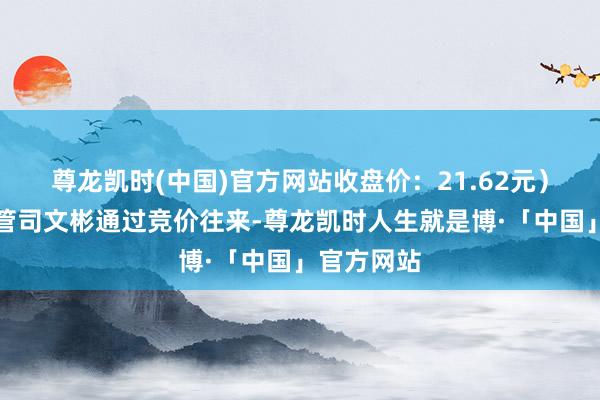 尊龙凯时(中国)官方网站收盘价：21.62元）董事、高管司文彬通过竞价往来-尊龙凯时人生就是博·「中国」官方网站