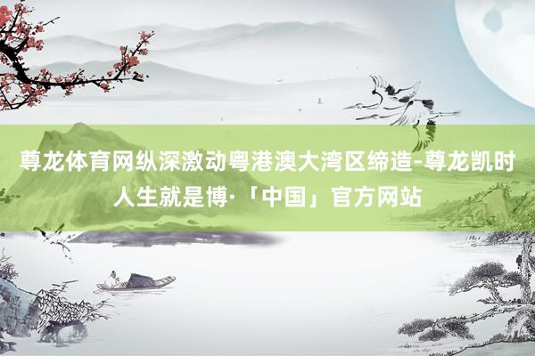 尊龙体育网纵深激动粤港澳大湾区缔造-尊龙凯时人生就是博·「中国」官方网站