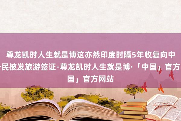 尊龙凯时人生就是博这亦然印度时隔5年收复向中国公民披发旅游签证-尊龙凯时人生就是博·「中国」官方网站