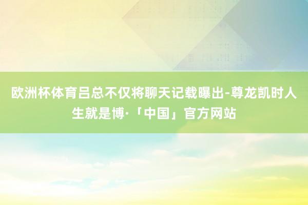 欧洲杯体育吕总不仅将聊天记载曝出-尊龙凯时人生就是博·「中国」官方网站