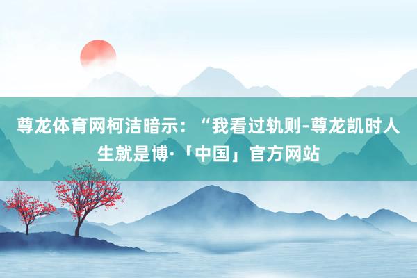 尊龙体育网柯洁暗示：“我看过轨则-尊龙凯时人生就是博·「中国」官方网站