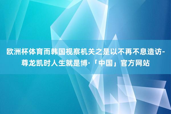 欧洲杯体育而韩国视察机关之是以不再不息造访-尊龙凯时人生就是博·「中国」官方网站