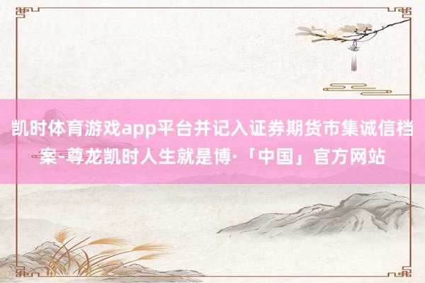 凯时体育游戏app平台并记入证券期货市集诚信档案-尊龙凯时人生就是博·「中国」官方网站