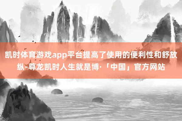 凯时体育游戏app平台提高了使用的便利性和舒放纵-尊龙凯时人生就是博·「中国」官方网站