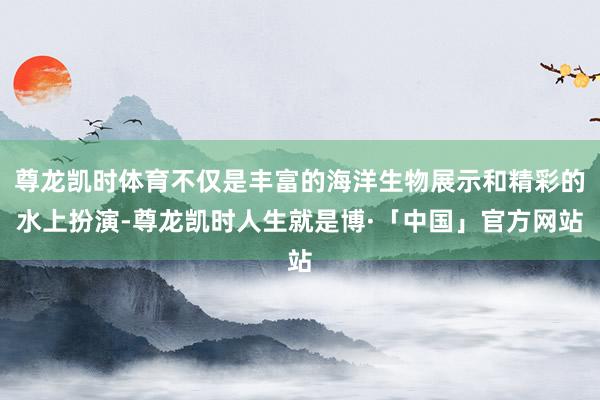 尊龙凯时体育不仅是丰富的海洋生物展示和精彩的水上扮演-尊龙凯时人生就是博·「中国」官方网站