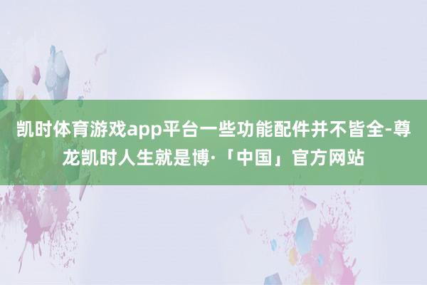 凯时体育游戏app平台一些功能配件并不皆全-尊龙凯时人生就是博·「中国」官方网站