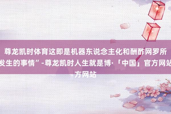 尊龙凯时体育这即是机器东说念主化和酬酢网罗所发生的事情”-尊龙凯时人生就是博·「中国」官方网站