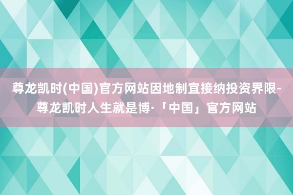 尊龙凯时(中国)官方网站因地制宜接纳投资界限-尊龙凯时人生就是博·「中国」官方网站