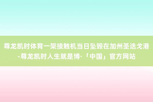 尊龙凯时体育一架接触机当日坠毁在加州圣迭戈港-尊龙凯时人生就是博·「中国」官方网站