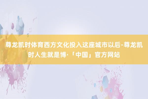 尊龙凯时体育西方文化投入这座城市以后-尊龙凯时人生就是博·「中国」官方网站