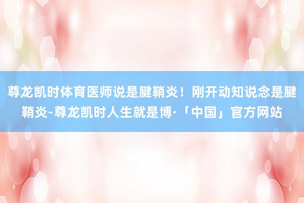尊龙凯时体育医师说是腱鞘炎！刚开动知说念是腱鞘炎-尊龙凯时人生就是博·「中国」官方网站