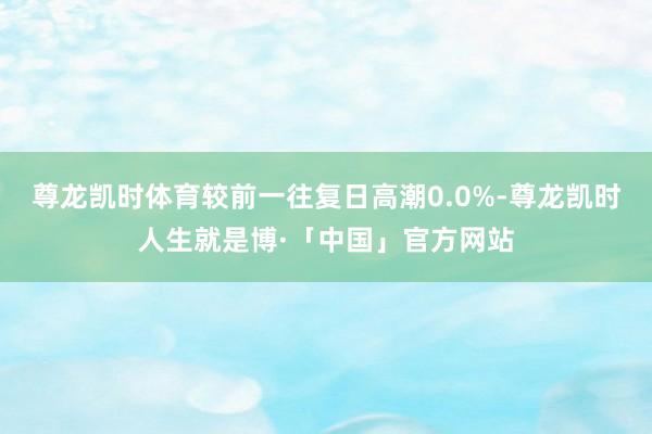 尊龙凯时体育较前一往复日高潮0.0%-尊龙凯时人生就是博·「中国」官方网站