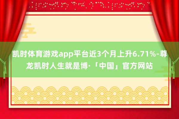 凯时体育游戏app平台近3个月上升6.71%-尊龙凯时人生就是博·「中国」官方网站