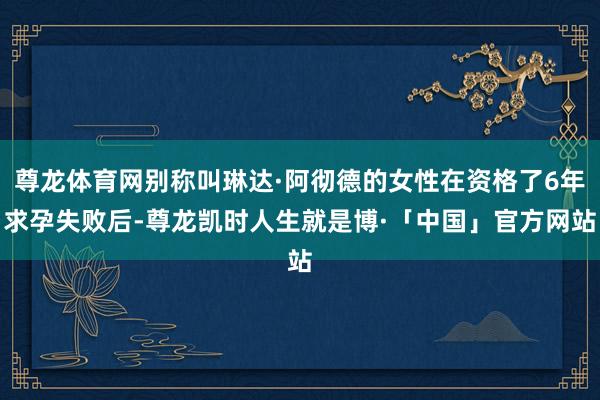 尊龙体育网别称叫琳达·阿彻德的女性在资格了6年求孕失败后-尊龙凯时人生就是博·「中国」官方网站