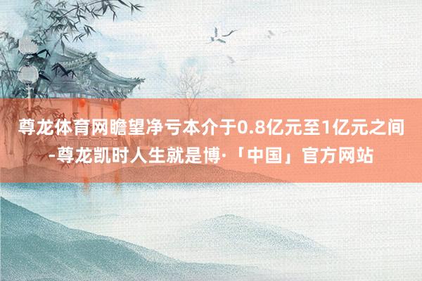 尊龙体育网瞻望净亏本介于0.8亿元至1亿元之间-尊龙凯时人生就是博·「中国」官方网站