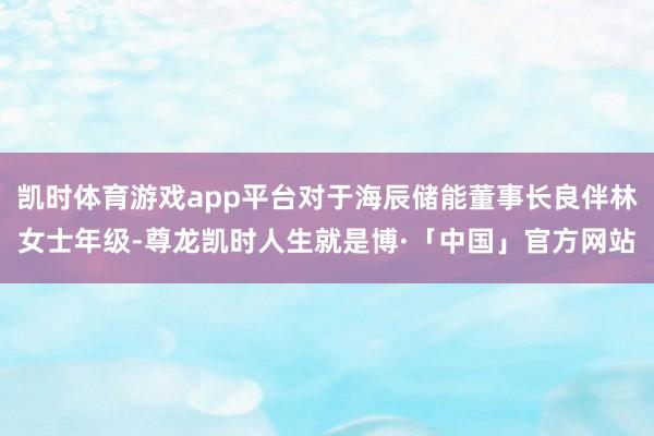 凯时体育游戏app平台对于海辰储能董事长良伴林女士年级-尊龙凯时人生就是博·「中国」官方网站