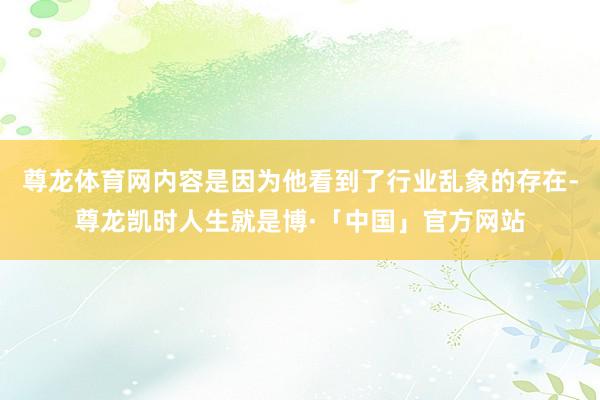 尊龙体育网内容是因为他看到了行业乱象的存在-尊龙凯时人生就是博·「中国」官方网站