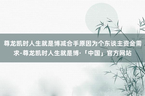 尊龙凯时人生就是博减合手原因为个东谈主资金需求-尊龙凯时人生就是博·「中国」官方网站