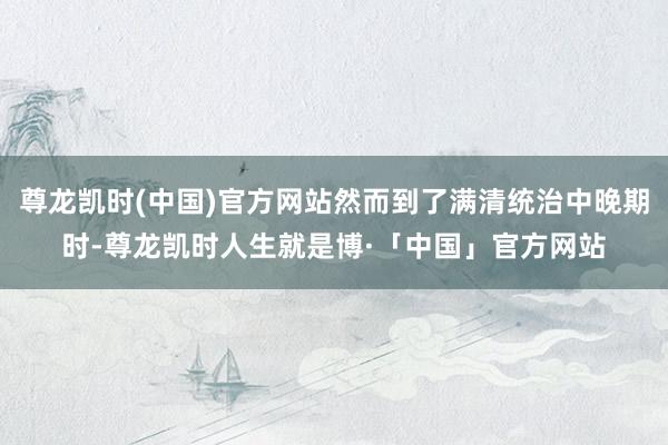 尊龙凯时(中国)官方网站然而到了满清统治中晚期时-尊龙凯时人生就是博·「中国」官方网站