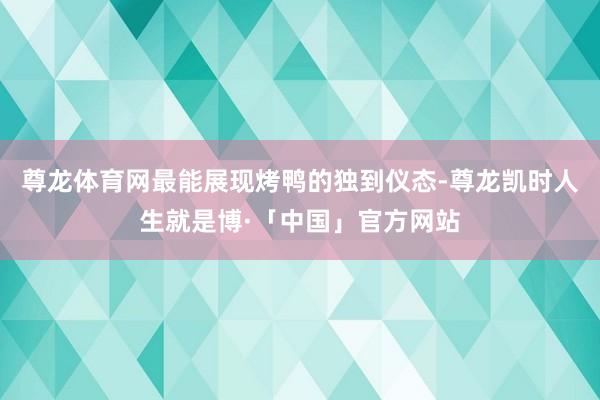 尊龙体育网最能展现烤鸭的独到仪态-尊龙凯时人生就是博·「中国」官方网站