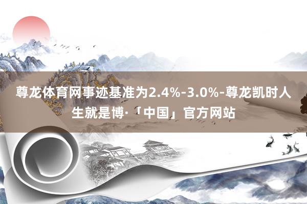 尊龙体育网事迹基准为2.4%-3.0%-尊龙凯时人生就是博·「中国」官方网站