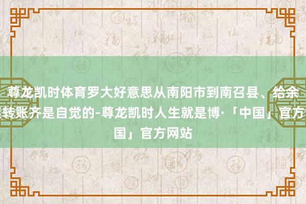 尊龙凯时体育罗大好意思从南阳市到南召县、给余某某转账齐是自觉的-尊龙凯时人生就是博·「中国」官方网站