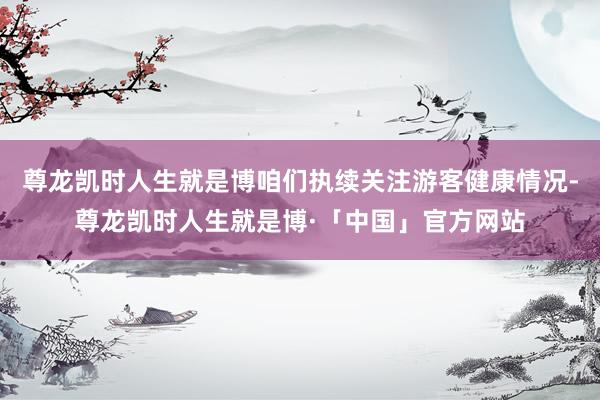 尊龙凯时人生就是博咱们执续关注游客健康情况-尊龙凯时人生就是博·「中国」官方网站