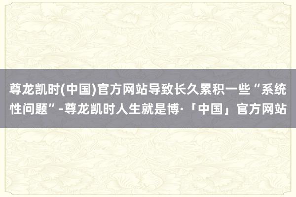 尊龙凯时(中国)官方网站导致长久累积一些“系统性问题”-尊龙凯时人生就是博·「中国」官方网站