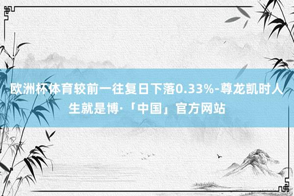 欧洲杯体育较前一往复日下落0.33%-尊龙凯时人生就是博·「中国」官方网站
