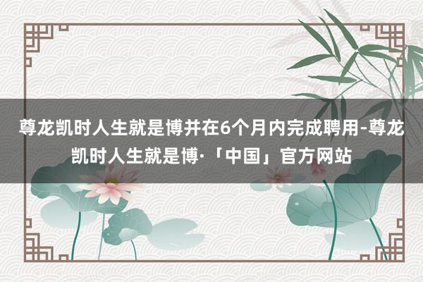 尊龙凯时人生就是博并在6个月内完成聘用-尊龙凯时人生就是博·「中国」官方网站