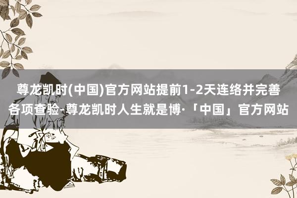 尊龙凯时(中国)官方网站提前1-2天连络并完善各项查验-尊龙凯时人生就是博·「中国」官方网站