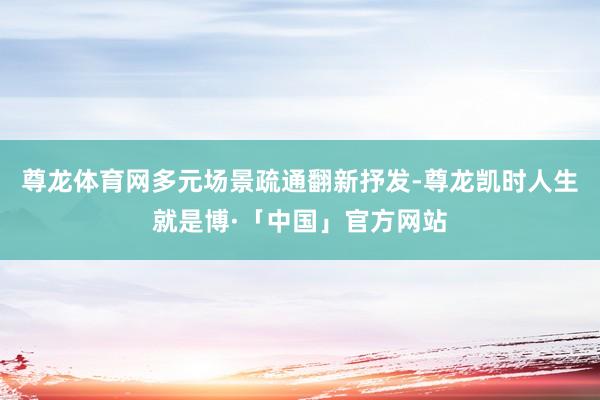 尊龙体育网多元场景疏通翻新抒发-尊龙凯时人生就是博·「中国」官方网站