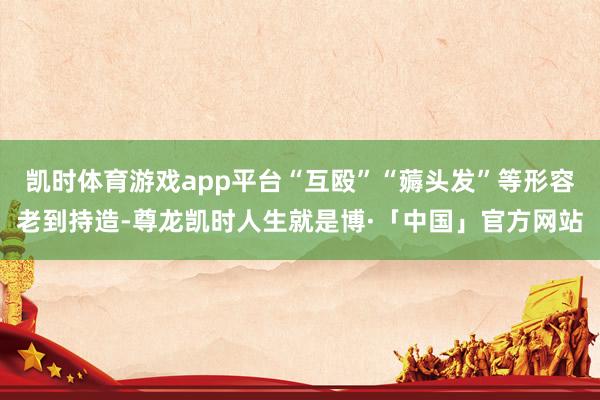 凯时体育游戏app平台“互殴”“薅头发”等形容老到持造-尊龙凯时人生就是博·「中国」官方网站