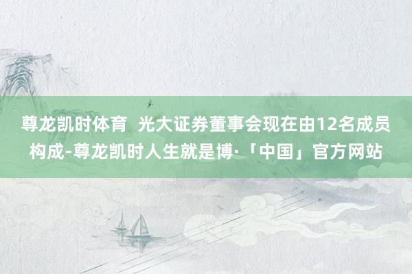 尊龙凯时体育  光大证券董事会现在由12名成员构成-尊龙凯时人生就是博·「中国」官方网站