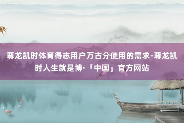 尊龙凯时体育得志用户万古分使用的需求-尊龙凯时人生就是博·「中国」官方网站