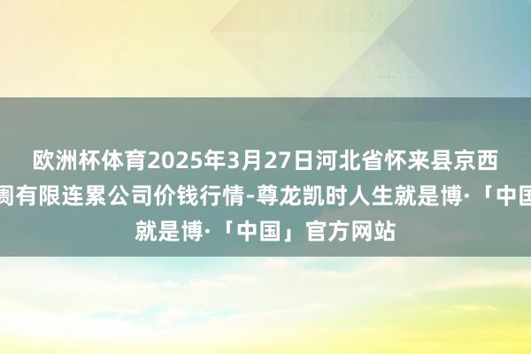 欧洲杯体育2025年3月27日河北省怀来县京西果菜批发阛阓有限连累公司价钱行情-尊龙凯时人生就是博·「中国」官方网站