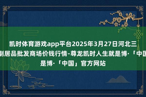 凯时体育游戏app平台2025年3月27日河北三河市建兴农副居品批发商场价钱行情-尊龙凯时人生就是博·「中国」官方网站
