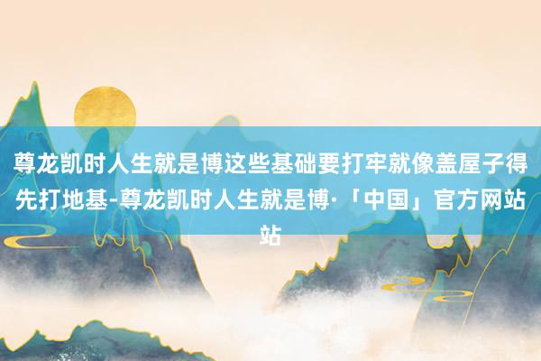 尊龙凯时人生就是博这些基础要打牢就像盖屋子得先打地基-尊龙凯时人生就是博·「中国」官方网站