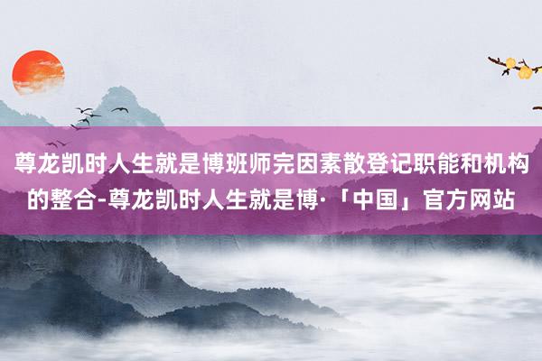 尊龙凯时人生就是博班师完因素散登记职能和机构的整合-尊龙凯时人生就是博·「中国」官方网站