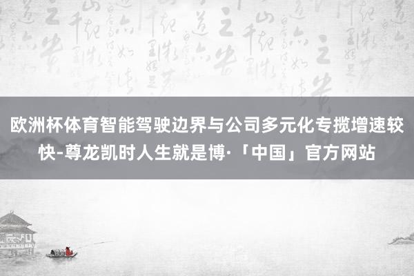 欧洲杯体育智能驾驶边界与公司多元化专揽增速较快-尊龙凯时人生就是博·「中国」官方网站