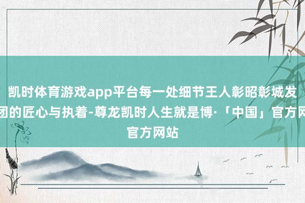 凯时体育游戏app平台每一处细节王人彰昭彰城发集团的匠心与执着-尊龙凯时人生就是博·「中国」官方网站