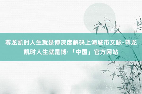 尊龙凯时人生就是博深度解码上海城市文脉-尊龙凯时人生就是博·「中国」官方网站